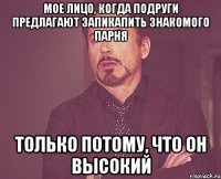 Мое лицо, когда подруги предлагают запикапить знакомого парня Только потому, что он высокий