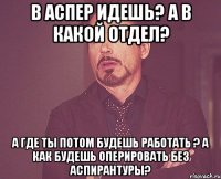 В аспер идешь? А в какой отдел? А где ты потом будешь работать ? А как будешь оперировать без аспирантуры?