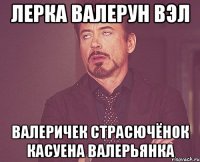 лерка валерун вэл валеричек страсючёнок касуена валерьянка