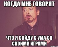 Когда мне говорят Что я сойду с ума со своими играми