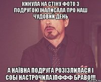 кинула на стіну фото з подругою)написала про наш чудовий день а наївна подруга розізлилася і собі настрочила)пффф браво!!!