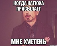 когда катюха присылает мне хуетень