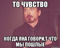 То чувство когда яна говори,т что мы пошлые