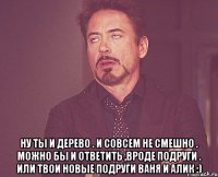  Ну ты и дерево . И совсем не смешно . Можно бы и ответить ,вроде подруги . Или твои новые подруги Ваня и Алик :)