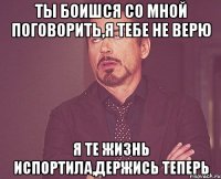 Ты боишся со мной поговорить,я тебе не верю Я те жизнь испортила,держись теперь