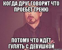 Когда друг говорит что проебёт треню потому что идёт гулять с девушкой