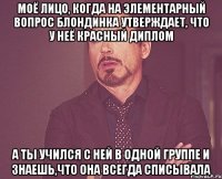 Моё лицо, когда на элементарный вопрос блондинка утверждает, что у неё красный диплом А ты учился с ней в одной группе и знаешь,что она всегда списывала