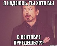 Я надеюсь, ты хотя бы в сентябре приедешь???