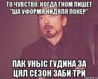 то чувство, когда гном пишет "ша уформя нидяля покер" пак уныс гудина за цял сезон заби три