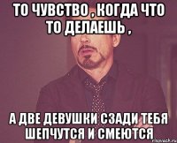 То чувство , когда что то делаешь , А две девушки сзади тебя шепчутся и смеются