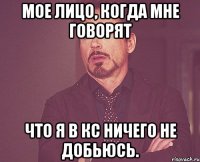 Мое лицо, когда мне говорят Что я в КС ничего не добьюсь.