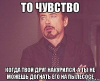 то чувство когда твой друг накурился, а ты не можешь догнать его на пылесосе