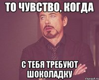 То чувство, когда с тебя требуют шоколадку