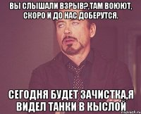 Вы слышали взрыв?,там воюют, скоро и до нас доберутся. сегодня будет зачистка,я видел танки в кыслой