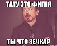 тату это фигня ты что зечка?