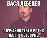 Вася Лебедев случайно тебе в ротик дал не обессудь