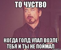 то чуство когда голд упал возле тебя и ты не поймал