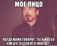 Мое лицо когда мама говорит: "ас и моссо хум ц1е тессан яг ег юкх шу"