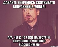 давайте зберемось святкувати випускний в універі ага, через 10 років на зустрічі випускників можливо відсвяскуємо