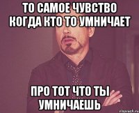 То самое чувство когда кто то умничает Про тот что ты умничаешь