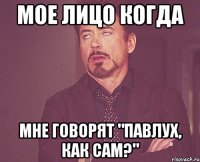 Мое лицо когда Мне говорят "Павлух, как сам?"