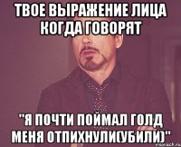 твое выражение лица когда говорят "я почти поймал голд меня отпихнули(убили)"