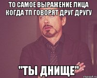 то самое выражение лица когда ТП говорят друг другу "ты ДНИЩЕ"