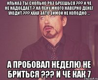 Ильназ ты сколько раз бреешься ??? И че не надоедает ? На пену много наверно денег уходит ??? хаха зато зимой не холодно ... А пробовал неделю не бриться ??? и че как 7