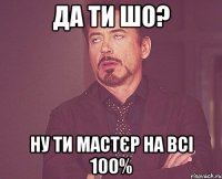 да ти шо? ну ти мастєр на всі 100%