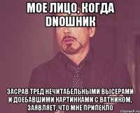 Мое лицо, когда DNOшник Засрав тред нечитабельными высерами и доебавшими картинками с ватником, заявляет, что мне припекло