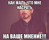 КАК ЖАЛЬ ЧТО МНЕ НАСРАТЬ НА ВАШЕ МНЕНИЕ!!!