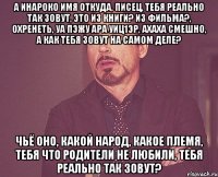 а Инароко имя откуда, писец, тебя реально так зовут, это из книги? из фильма?, охренеть, уа пэжу ара уиц1эр, ахаха смешно, а как тебя зовут на самом деле? чьё оно, какой народ, какое племя, тебя что родители не любили, тебя реально так зовут?