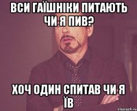 вси гаїшніки питають чи я пив? хоч один спитав чи я їв