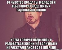 То чувство когда ты молодой и тебе говорят надо жить и радоваться жизни и тебе говорят надо жить и радоваться жизни, не волнуйся и не расстраивайся всё в впереди