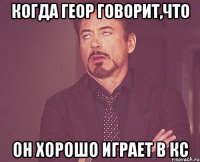 Когда Геор говорит,что он хорошо играет в кс