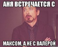 Аня встречается с Максом, а не с Валерой