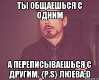 ты общаешься с одним А переписываешься с другим. {P.S} люева:D