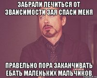 ЗАБРАЛИ ЛЕЧИТЬСЯ ОТ ЗВАИСИМОСТИ ЗАЯ СПАСИ МЕНЯ ПРАВЕЛЬНО ПОРА ЗАКАНЧИВАТЬ ЕБАТЬ МАЛЕНЬКИХ МАЛЬЧИКОВ