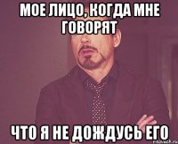 МОЕ ЛИЦО, КОГДА МНЕ ГОВОРЯТ ЧТО Я НЕ ДОЖДУСЬ ЕГО