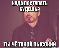 КУДА ПОСТУПАТЬ БУДЕШЬ? ты чё такой высокий