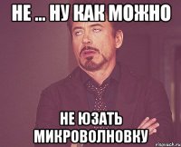 не ... ну как можно не юзать микроволновку