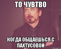 То чувтво Когда общаешься с Пахтусовой