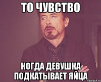 то чувство когда девушка подкатывает яйца