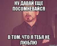 Ну давай еще посомневайся в том, что я тебя не люблю