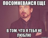 Посомневайся еще в том, что я тебя не люблю