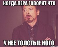 когда Лера говорит что у нее толстые ного