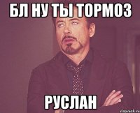 Бл ну ты тормоз Руслан