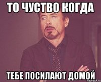 то чуство когда тебе посилают домой