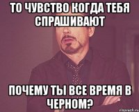 то чувство когда тебя спрашивают почему ты все время в черном?