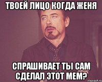 твоей лицо когда Женя спрашивает ты сам сделал этот мем?